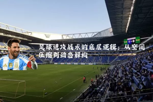 足球进攻战术的底层逻辑:从空间压缩到动态解构
