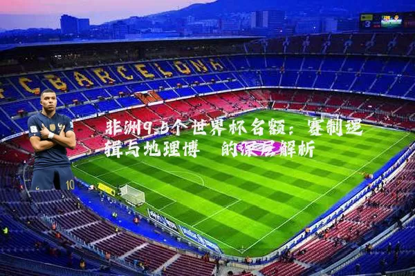 非洲9.5个世界杯名额:赛制逻辑与地理博弈的深层解析